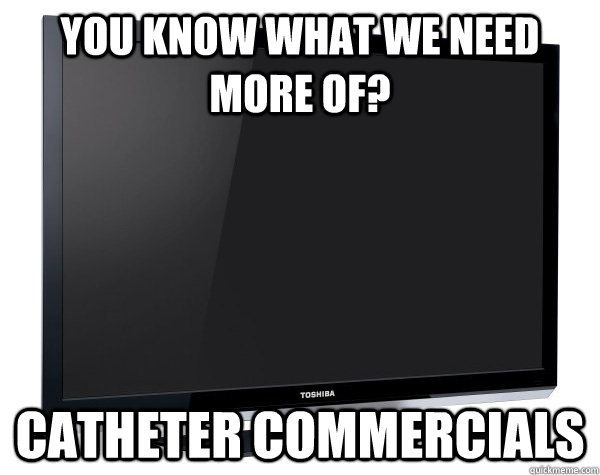 you know what we need more of catheter commercials - Scumbag Television