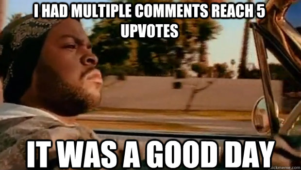 i had multiple comments reach 5 upvotes it was a good day - It was a good day