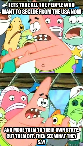 lets take all the people who want to secede from the usa now - Push it somewhere else Patrick