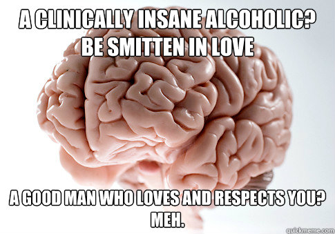 a clinically insane alcoholic be smitten in love a good man - Scumbag Brain