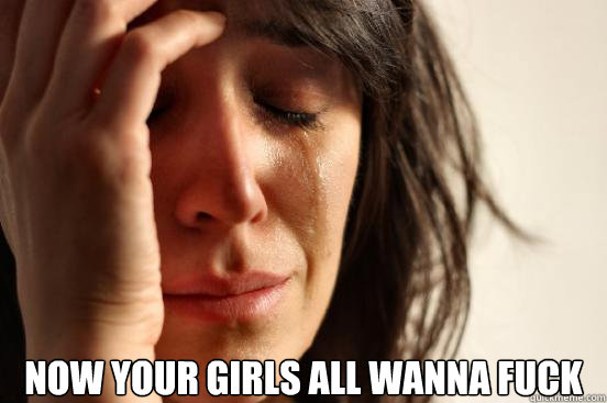 now your girls all wanna fuck - First World Problems