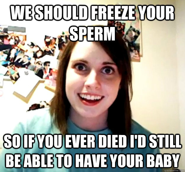 we should freeze your sperm so if you ever died id still be - Overly Attached Girlfriend