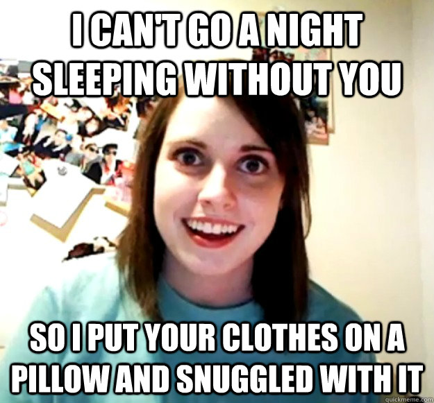 i cant go a night sleeping without you so i put your clothe - Overly Attached Girlfriend