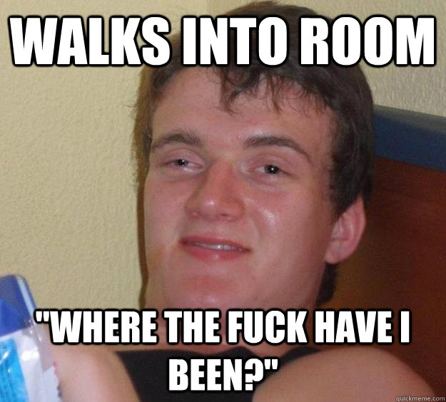 walks into room where the fuck have i been - 10 Guy