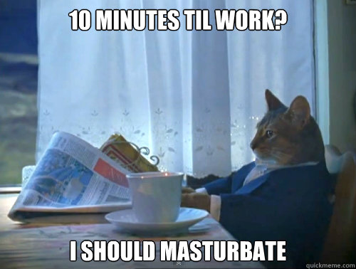10 minutes til work i should masturbate - The One Percent Cat