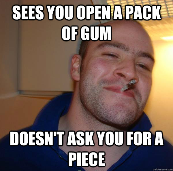 sees you open a pack of gum doesnt ask you for a piece - Good Guy Greg