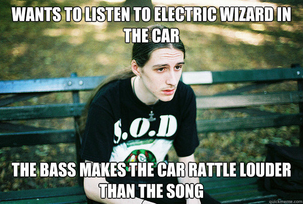 wants to listen to electric wizard in the car the bass makes - First World Metal Problems