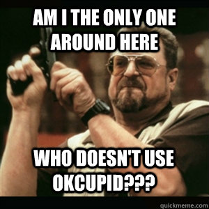 am i the only one around here who doesnt use okcupid - AM I THE ONLY ONE AROUND HERE