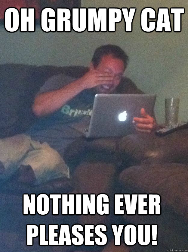 oh grumpy cat nothing ever pleases you - Meme Dad