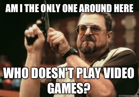 Am I the only one around here Who doesnt play video games - Am I the only one