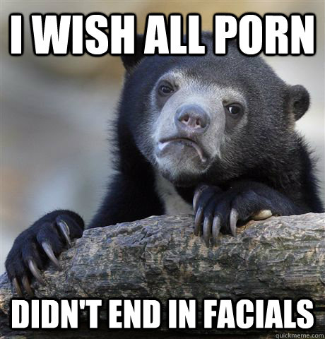 i wish all porn didnt end in facials - Confession Bear