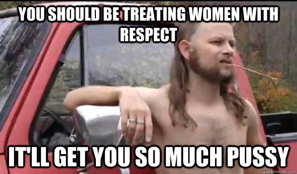 you should be treating women with respect itll get you so m - Almost Politically Correct Redneck