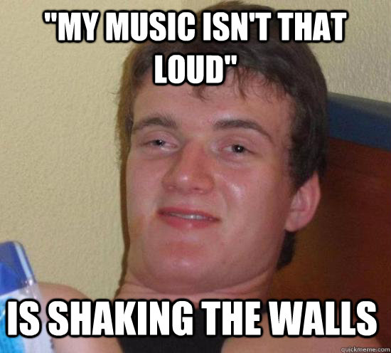 my music isnt that loud is shaking the walls - 10 Guy
