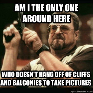 am i the only one around here who doesnt hang off of cliffs - AM I THE ONLY ONE AROUND HERE