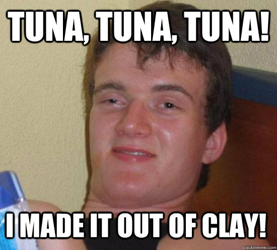 tuna tuna tuna i made it out of clay - 10 Guy