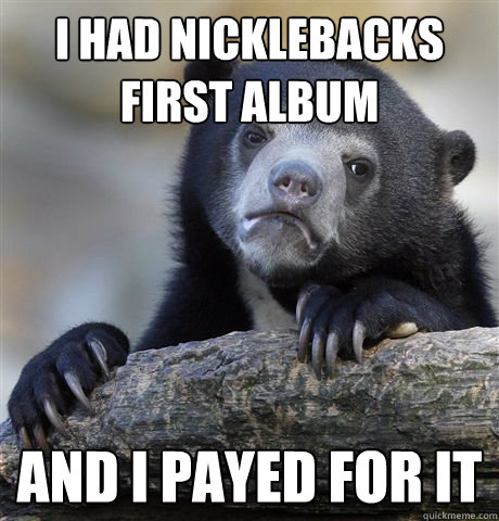 i had nicklebacks first album and i payed for it - Confession Bear