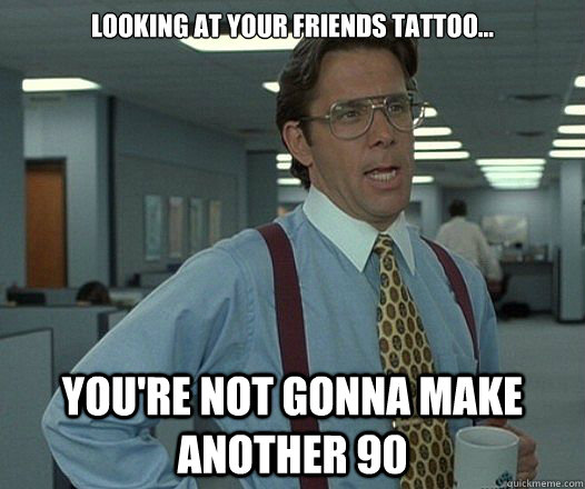 looking at your friends tattoo youre not gonna make anot - Lumbergh