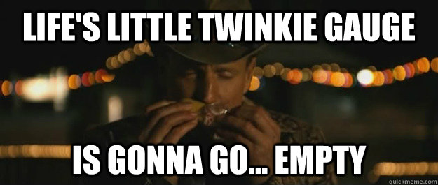 lifes little twinkie gauge is gonna go empty -
