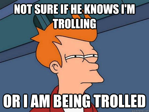 not sure if he knows im trolling or i am being trolled - Futurama Fry