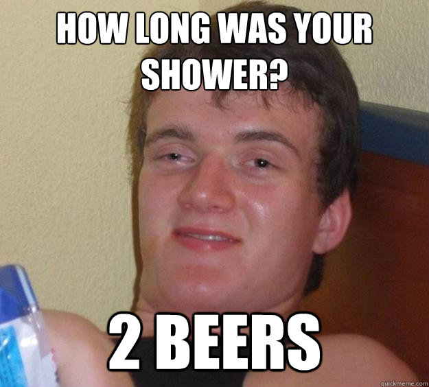 how long was your shower 2 beers - 10 Guy