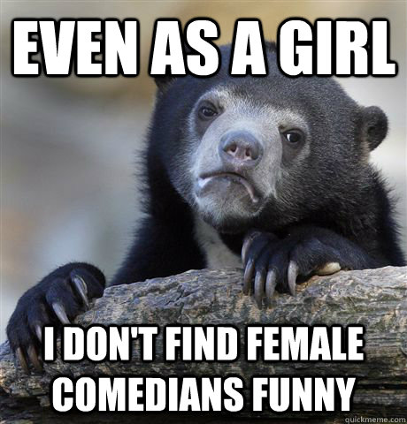 even as a girl i dont find female comedians funny - Confession Bear