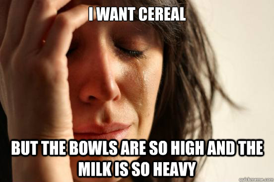 i want cereal but the bowls are so high and the milk is so h - First World Problems