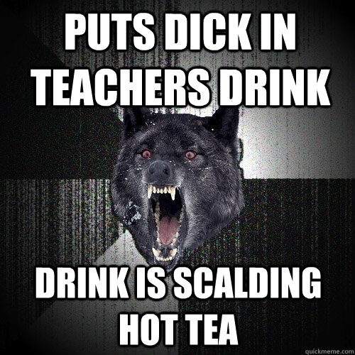 puts dick in teachers drink drink is scalding hot tea - Insanity Wolf