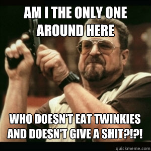 am i the only one around here who doesnt eat twinkies and d - AM I THE ONLY ONE AROUND HERE