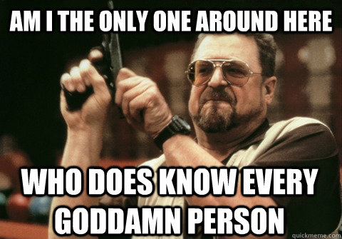 am i the only one around here who does know every goddamn pe - Am I the only one