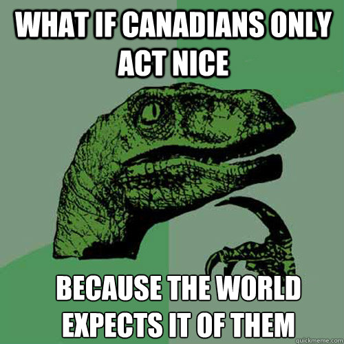 what if canadians only act nice because the world expects it - Philosoraptor