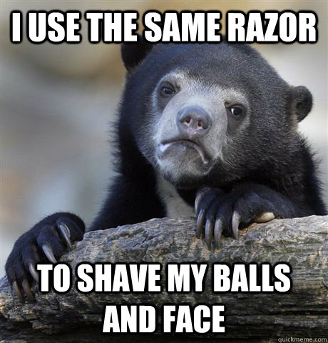 i use the same razor to shave my balls and face - Confession Bear
