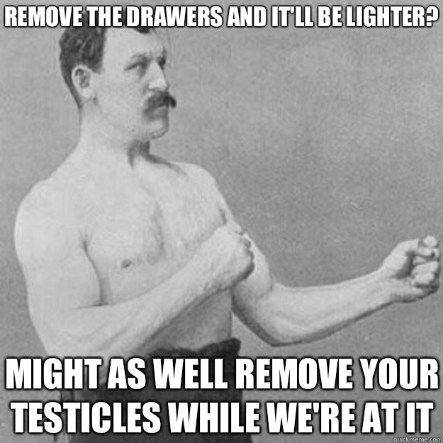 Remove the drawers and itll be lighter Might as well remove - overly manly man