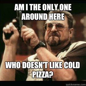 Am i the only one around here Who doesnt like cold pizza - AM I THE ONLY ONE AROUND HERE