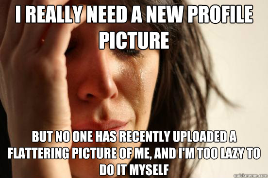 i really need a new profile picture but no one has recently - First World Problems