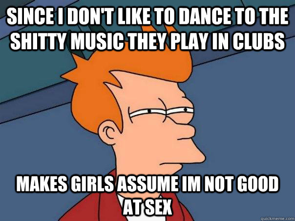 since i dont like to dance to the shitty music they play in - Futurama Fry
