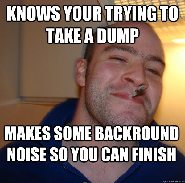 knows your trying to take a dump makes some backround noise - Good Guy Greg
