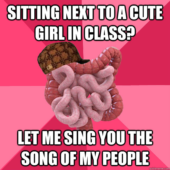sitting next to a cute girl in class let me sing you the so - Scumbag Intestines