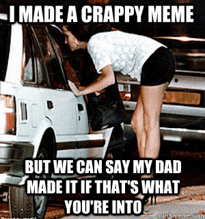 i made a crappy meme but we can say my dad made it if thats - Karma Whore