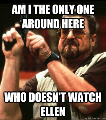am i the only one around here who doesnt watch ellen - Angry walter