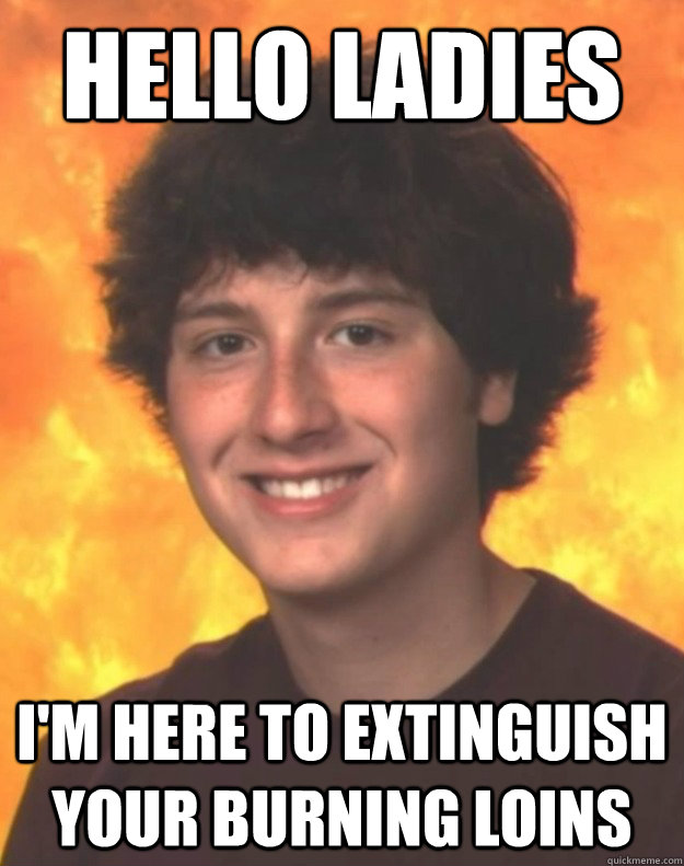 hello ladies im here to extinguish your burning loins -