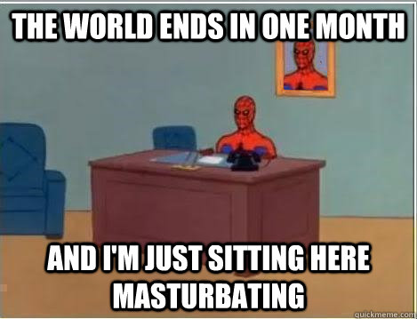 the world ends in one month and im just sitting here mastur - Im just sitting here masturbating