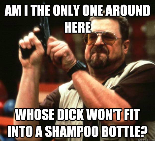 am i the only one around here whose dick wont fit into a sh - Angry Walter