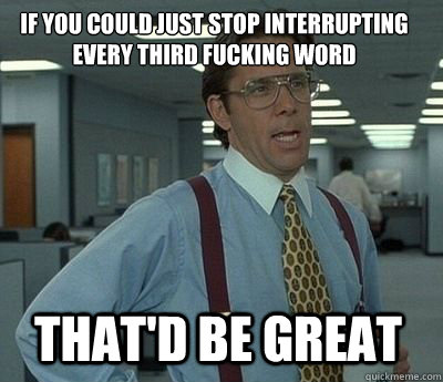 if you could just stop interrupting every third fucking word - Bill Lumbergh