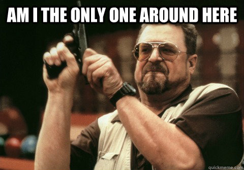 am i the only one around here - Am I the only one