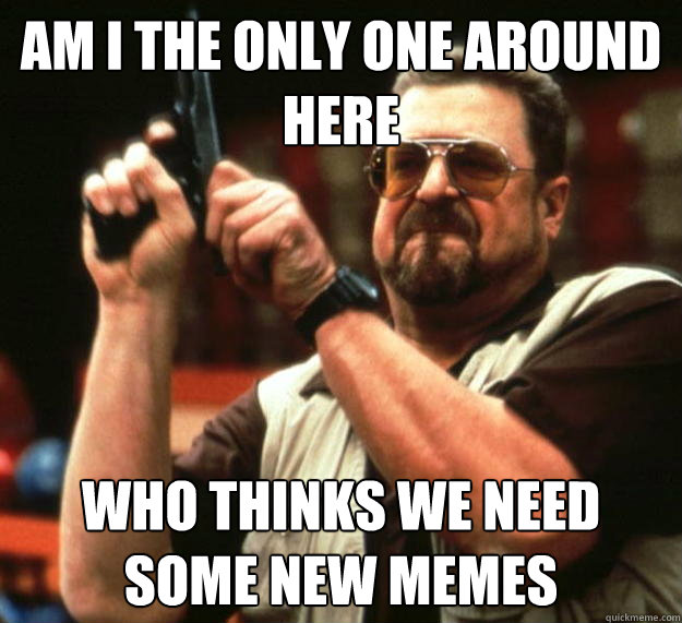 am i the only one around here who thinks we need some new me - Angry Walter