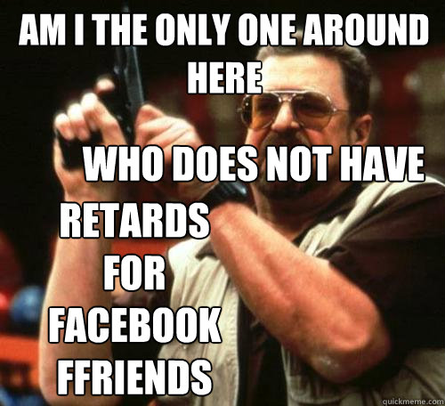 am i the only one around here who does not have retards for - Am i the only one