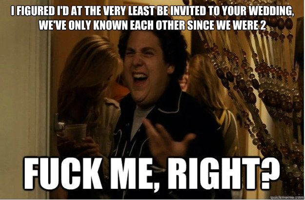 i figured id at the very least be invited to your wedding - fuck me, right