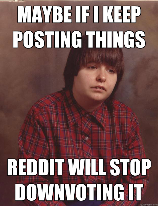 maybe if i keep posting things reddit will stop downvoting - Sad Redditor