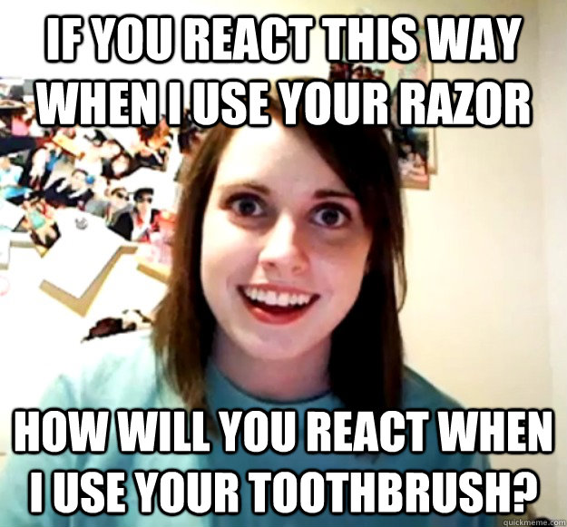 if you react this way when i use your razor how will you rea - Overly Attached Girlfriend