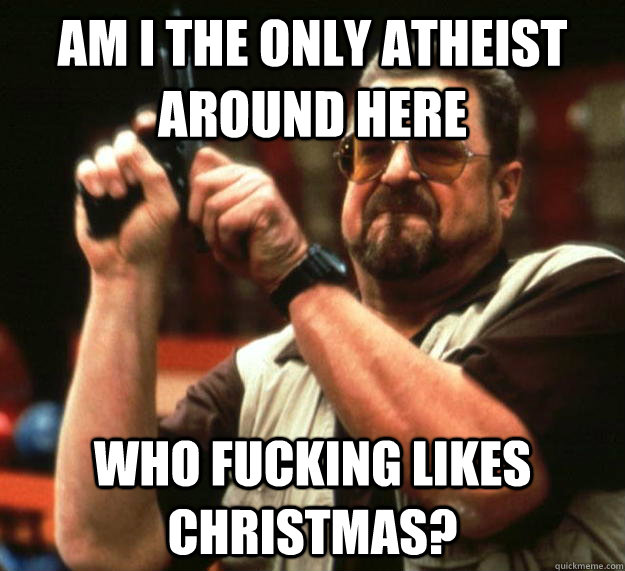 am i the only atheist around here who fucking likes christma - Angry Walter